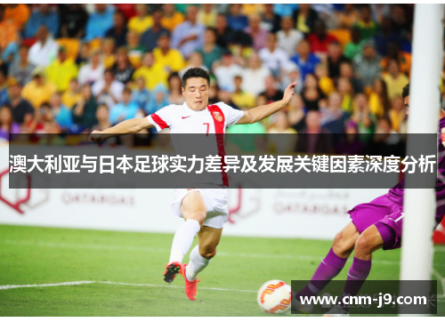 澳大利亚与日本足球实力差异及发展关键因素深度分析 澳大利亚与日本足球实力差异及发展关键因素深度分析