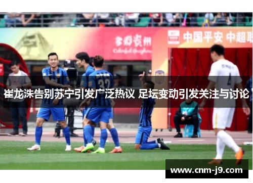 崔龙洙告别苏宁引发广泛热议 足坛变动引发关注与讨论