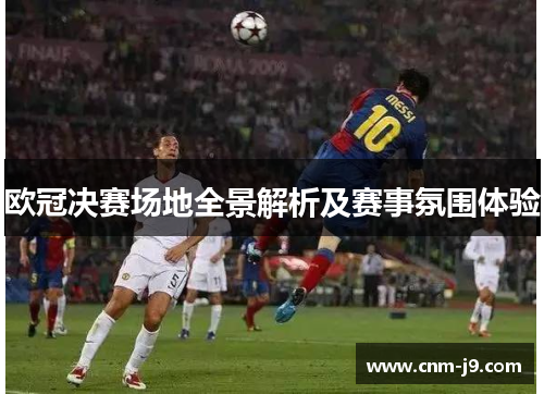 欧冠决赛场地全景解析及赛事氛围体验