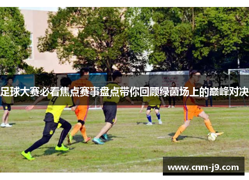 足球大赛必看焦点赛事盘点带你回顾绿茵场上的巅峰对决
