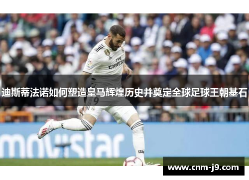 迪斯蒂法诺如何塑造皇马辉煌历史并奠定全球足球王朝基石