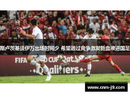 斯卢茨基谈伊万出场时间少 希望通过竞争激发新血液进国足