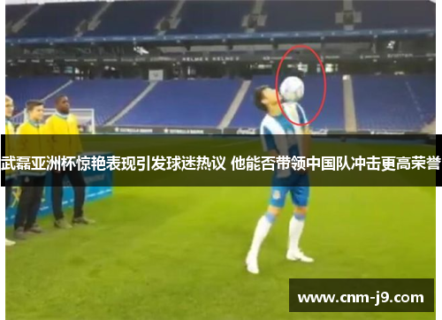 武磊亚洲杯惊艳表现引发球迷热议 他能否带领中国队冲击更高荣誉
