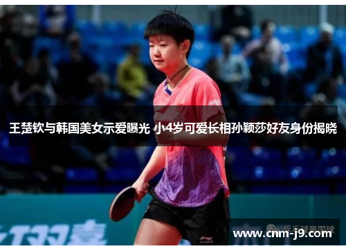 王楚钦与韩国美女示爱曝光 小4岁可爱长相孙颖莎好友身份揭晓