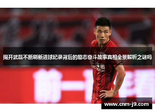 揭开武磊不断刷新进球纪录背后的励志奋斗故事真相全景解析之谜吗 揭开武磊不断刷新进球纪录背后的励志奋斗故事真相全景解析之谜吗