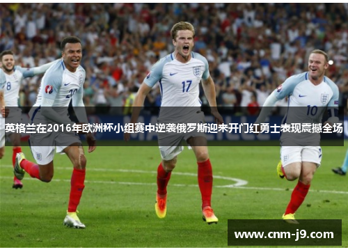 英格兰在2016年欧洲杯小组赛中逆袭俄罗斯迎来开门红勇士表现震撼全场 英格兰在2016年欧洲杯小组赛中逆袭俄罗斯迎来开门红勇士表现震撼全场