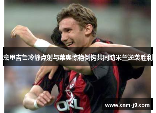 意甲吉鲁冷静点射与莱奥惊艳倒钩共同助米兰逆袭胜利