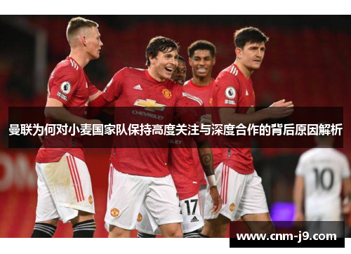 曼联为何对小麦国家队保持高度关注与深度合作的背后原因解析 曼联为何对小麦国家队保持高度关注与深度合作的背后原因解析