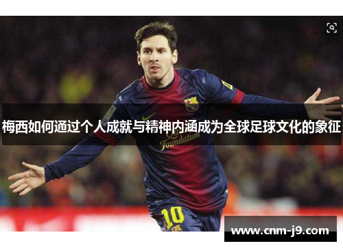 梅西如何通过个人成就与精神内涵成为全球足球文化的象征