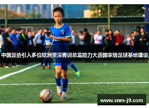 中国足协引入多位欧洲资深青训总监助力大连国家级足球基地建设