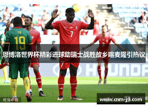 恩博洛世界杯精彩进球助瑞士战胜故乡喀麦隆引热议 恩博洛世界杯精彩进球助瑞士战胜故乡喀麦隆引热议