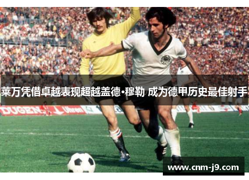 莱万凭借卓越表现超越盖德·穆勒 成为德甲历史最佳射手