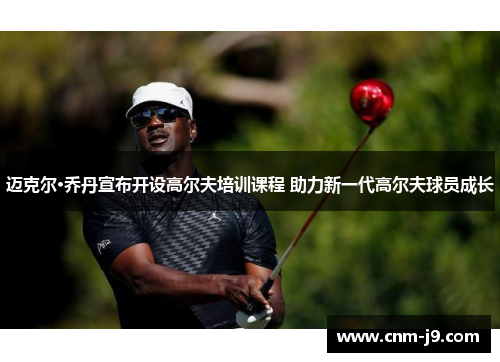 迈克尔·乔丹宣布开设高尔夫培训课程 助力新一代高尔夫球员成长