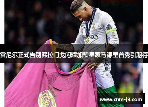 雷尼尔正式告别弗拉门戈闪耀加盟皇家马德里首秀引期待