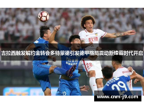 吉拉西触发解约金转会多特蒙德引发德甲格局震动新锋霸时代开启 吉拉西触发解约金转会多特蒙德引发德甲格局震动新锋霸时代开启